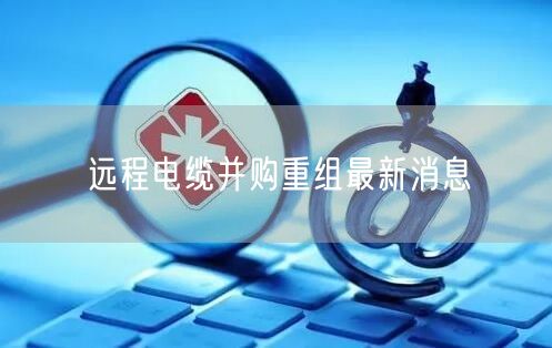 远程电缆并购重组最新消息