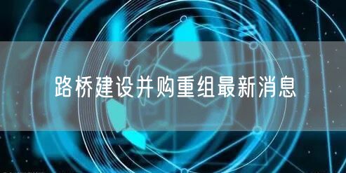 路桥建设并购重组最新消息