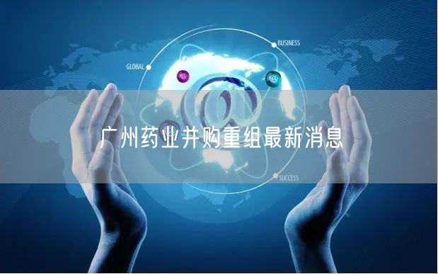 广州药业并购重组最新消息
