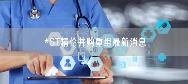 *ST精伦并购重组最新消息