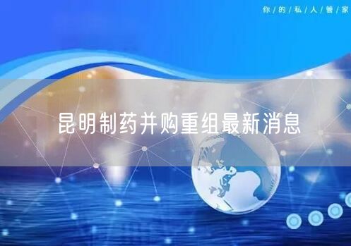 昆明制药并购重组最新消息