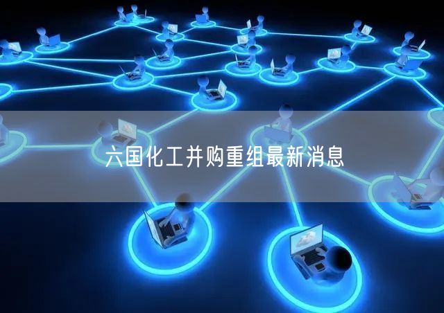 六国化工并购重组最新消息
