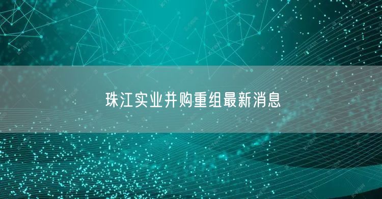 珠江实业并购重组最新消息