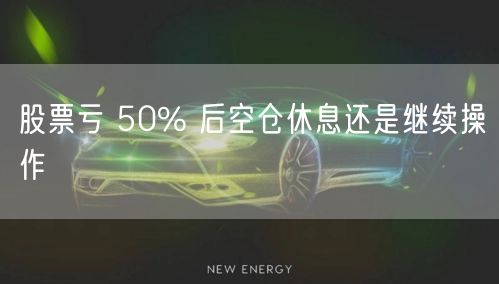 股票亏 50% 后空仓休息还是继续操作