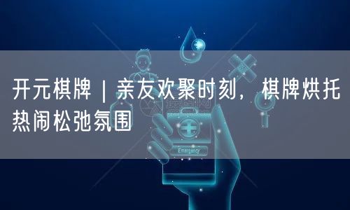 开元棋牌｜亲友欢聚时刻，棋牌烘托热闹松弛氛围
